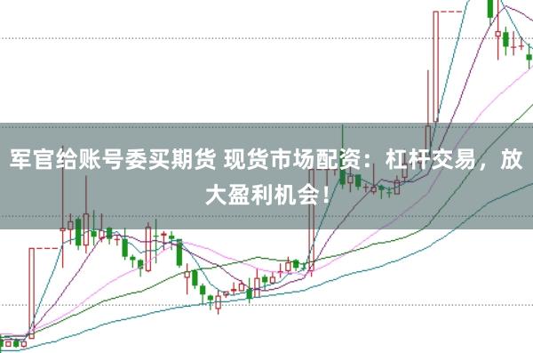 军官给账号委买期货 现货市场配资：杠杆交易，放大盈利机会！