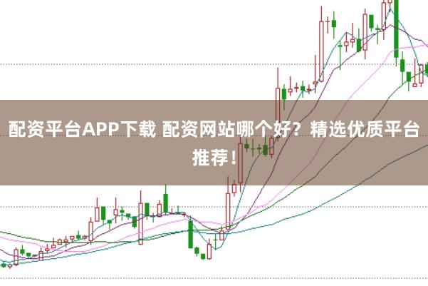 配资平台APP下载 配资网站哪个好？精选优质平台推荐！