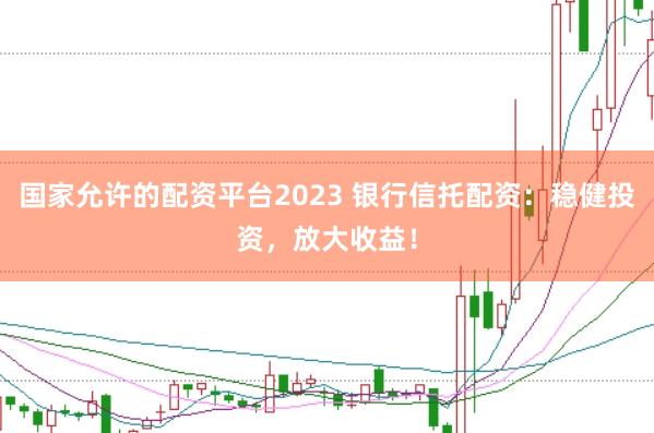 国家允许的配资平台2023 银行信托配资：稳健投资，放大收益！