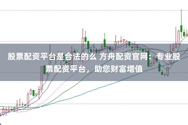 股票配资平台是合法的么 方舟配资官网：专业股票配资平台，助您财富增值