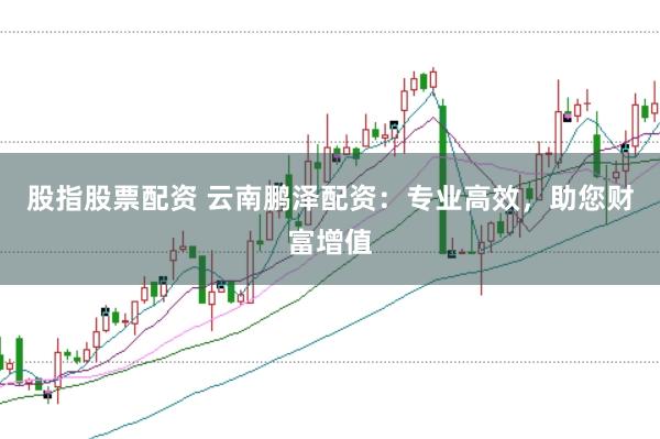 股指股票配资 云南鹏泽配资：专业高效，助您财富增值