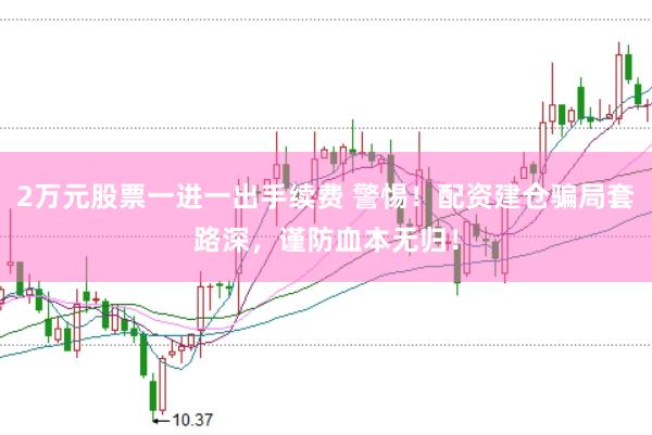 2万元股票一进一出手续费 警惕！配资建仓骗局套路深，谨防血本无归！