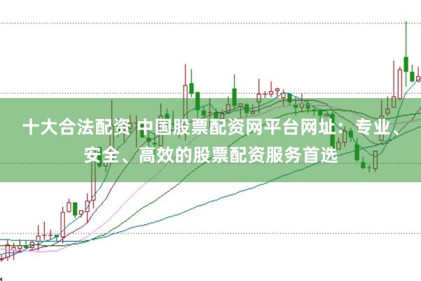 十大合法配资 中国股票配资网平台网址：专业、安全、高效的股票配资服务首选