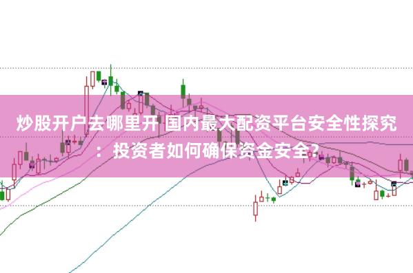 炒股开户去哪里开 国内最大配资平台安全性探究：投资者如何确保资金安全？