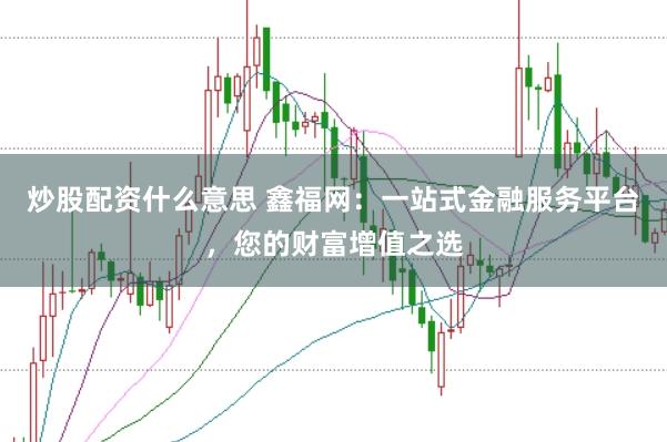 炒股配资什么意思 鑫福网：一站式金融服务平台，您的财富增值之选