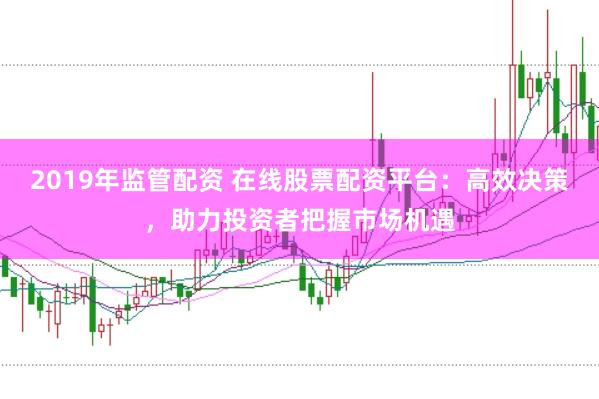 2019年监管配资 在线股票配资平台：高效决策，助力投资者把握市场机遇