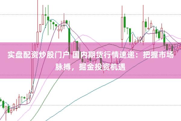 实盘配资炒股门户 国内期货行情速递：把握市场脉搏，掘金投资机遇