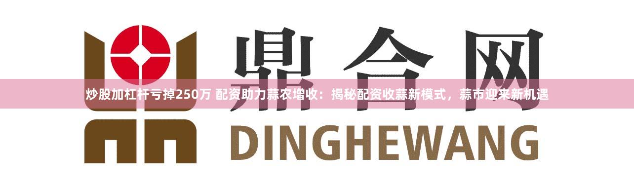 炒股加杠杆亏掉250万 配资助力蒜农增收：揭秘配资收蒜新模式，蒜市迎来新机遇