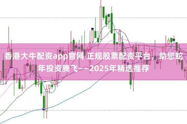 香港大牛配资app官网 正规股票配资平台，助您蛇年投资腾飞——2025年精选推荐