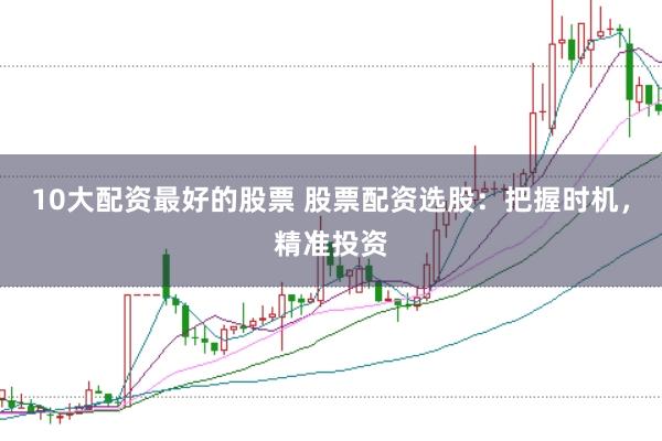 10大配资最好的股票 股票配资选股：把握时机，精准投资