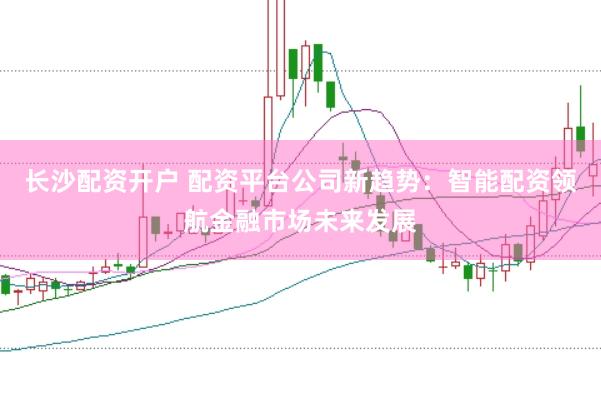 长沙配资开户 配资平台公司新趋势：智能配资领航金融市场未来发展