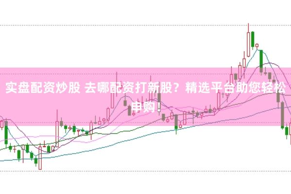 实盘配资炒股 去哪配资打新股？精选平台助您轻松申购！