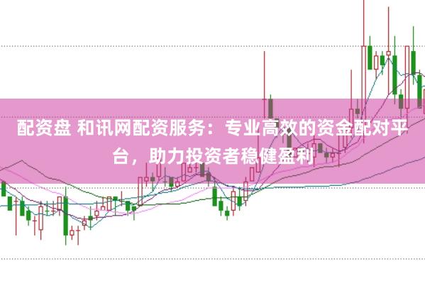 配资盘 和讯网配资服务：专业高效的资金配对平台，助力投资者稳健盈利