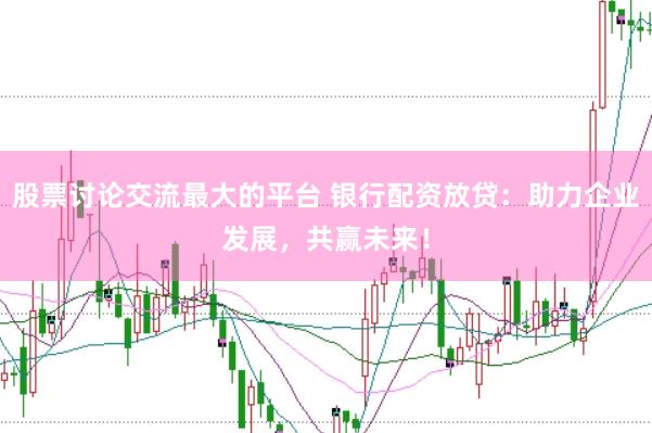 股票讨论交流最大的平台 银行配资放贷：助力企业发展，共赢未来！
