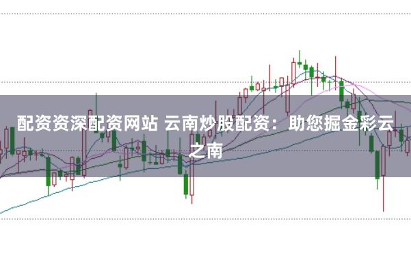 配资资深配资网站 云南炒股配资：助您掘金彩云之南