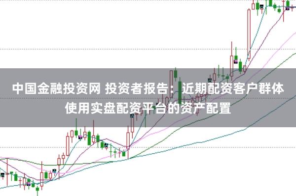 中国金融投资网 投资者报告:近期配资客户群体使用实盘配资平台的资产配置